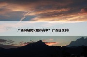 广西网站优化推荐高中？ 广西区优刊？