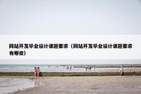 网站开发毕业设计课题要求（网站开发毕业设计课题要求有哪些）