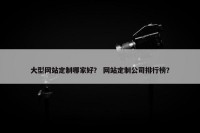 大型网站定制哪家好？ 网站定制公司排行榜？