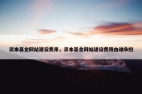 资本基金网站建设费用，资本基金网站建设费用由谁承担