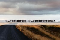 亚马逊国外可推广网站，亚马逊站外推广方式有哪些?