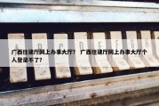 广西住建厅网上办事大厅？ 广西住建厅网上办事大厅个人登录不了？