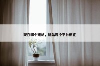 现在哪个建站，建站哪个平台便宜