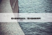 绍兴越城网站优化（绍兴越城新闻网）
