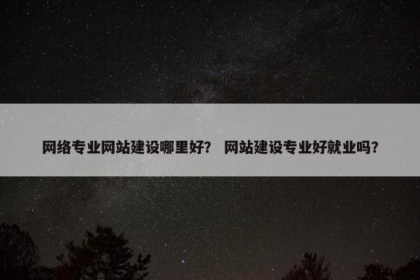 网络专业网站建设哪里好？ 网站建设专业好就业吗？