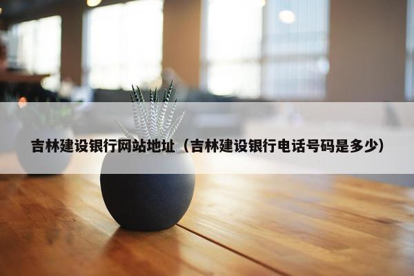 吉林建设银行网站地址（吉林建设银行电话号码是多少）