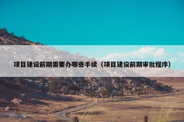 项目建设前期需要办哪些手续（项目建设前期审批程序）