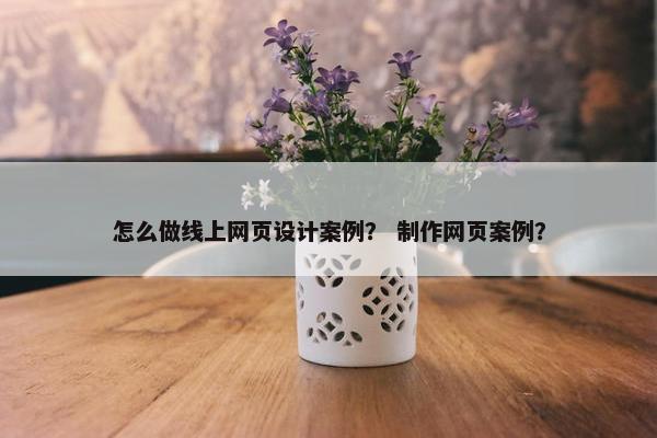 怎么做线上网页设计案例？ 制作网页案例？