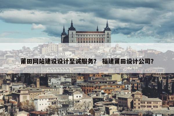 莆田网站建设设计至诚服务？ 福建莆田设计公司？