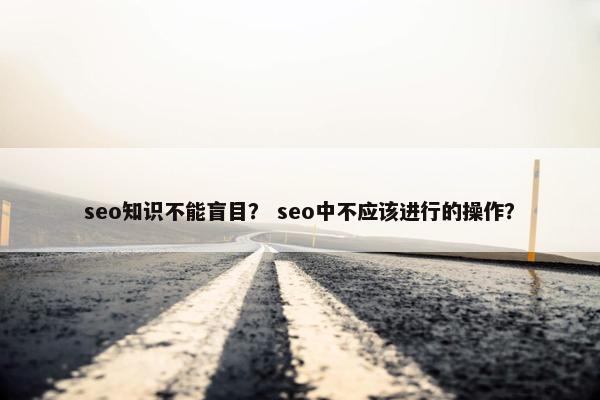 seo知识不能盲目？ seo中不应该进行的操作？