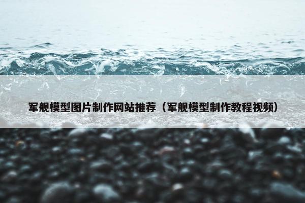 军舰模型图片制作网站推荐（军舰模型制作教程视频）