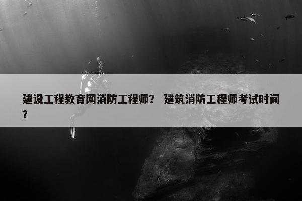 建设工程教育网消防工程师？ 建筑消防工程师考试时间？