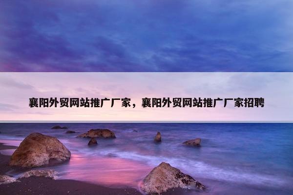 襄阳外贸网站推广厂家，襄阳外贸网站推广厂家招聘