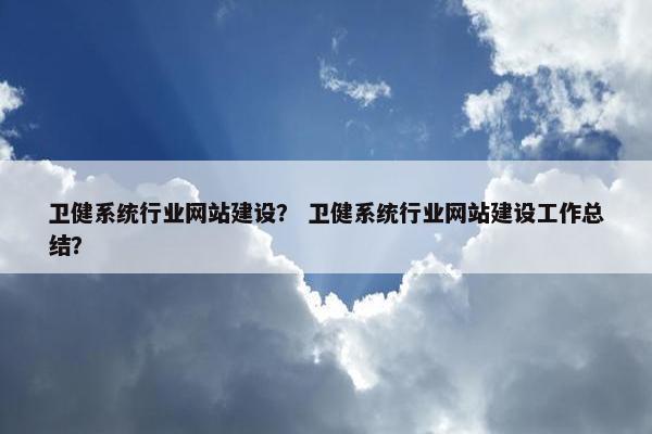 卫健系统行业网站建设？ 卫健系统行业网站建设工作总结？
