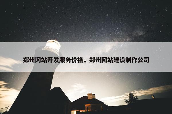 郑州网站开发服务价格，郑州网站建设制作公司