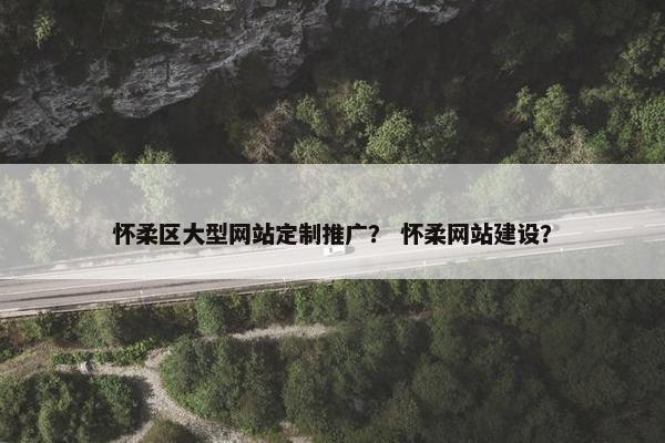 怀柔区大型网站定制推广？ 怀柔网站建设？