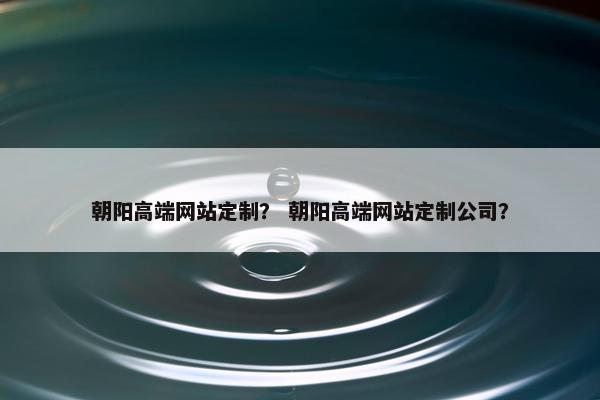 朝阳高端网站定制？ 朝阳高端网站定制公司？