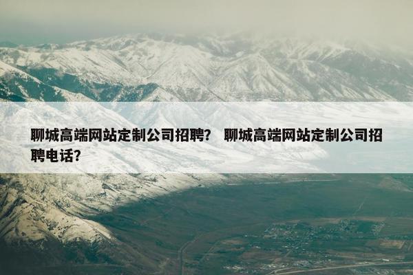 聊城高端网站定制公司招聘？ 聊城高端网站定制公司招聘电话？
