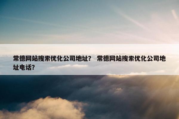 常德网站搜索优化公司地址？ 常德网站搜索优化公司地址电话？