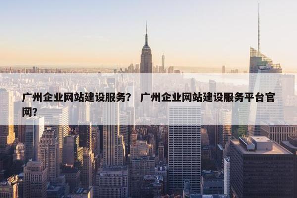 广州企业网站建设服务？ 广州企业网站建设服务平台官网？