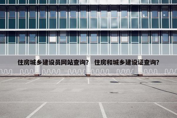 住房城乡建设员网站查询？ 住房和城乡建设证查询？