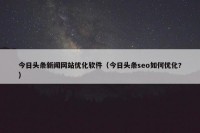今日头条新闻网站优化软件（今日头条seo如何优化?）