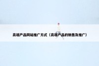 高端产品网站推广方式（高端产品的销售及推广）