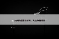 大庆网站建设新闻，大庆市新闻网