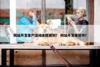 网站开发客户活动主题策划？ 网站开发策划书？