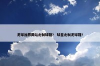足球推荐网站定制球鞋？ 球星定制足球鞋？