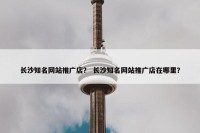 长沙知名网站推广店？ 长沙知名网站推广店在哪里？