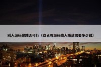 别人源码建站否可行（自己有源码找人搭建需要多少钱）