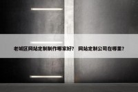 老城区网站定制制作哪家好？ 网站定制公司在哪里？