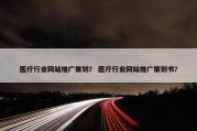 医疗行业网站推广策划？ 医疗行业网站推广策划书？