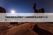 中国制造网怎么找客户（中国制造网怎么找客户offer）