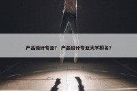 产品设计专业？ 产品设计专业大学排名？