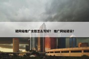 建网站推广主题怎么写好？ 推广网站建设？