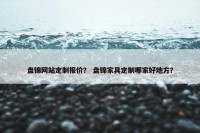 盘锦网站定制报价？ 盘锦家具定制哪家好地方？