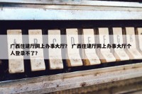 广西住建厅网上办事大厅？ 广西住建厅网上办事大厅个人登录不了？