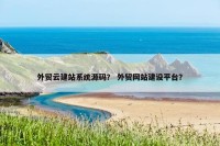 外贸云建站系统源码？ 外贸网站建设平台？