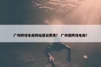广州跨境电商网站建设费用？ 广州做跨境电商？
