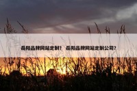岳阳品牌网站定制？ 岳阳品牌网站定制公司？