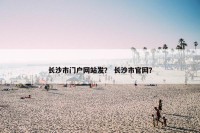 长沙市门户网站发？ 长沙市官网？