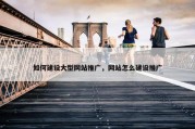 如何建设大型网站推广，网站怎么建设推广