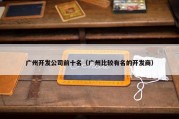 广州开发公司前十名（广州比较有名的开发商）