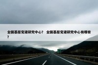全国基层党建研究中心？ 全国基层党建研究中心有哪些？