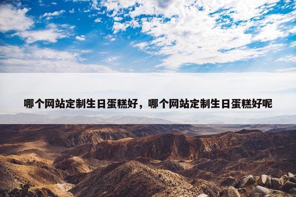 哪个网站定制生日蛋糕好，哪个网站定制生日蛋糕好呢