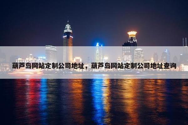葫芦岛网站定制公司地址，葫芦岛网站定制公司地址查询