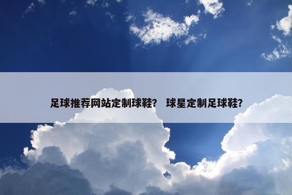 足球推荐网站定制球鞋？ 球星定制足球鞋？