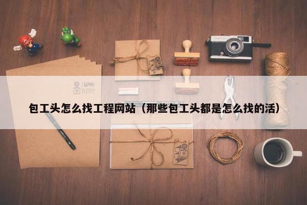 包工头怎么找工程网站（那些包工头都是怎么找的活）